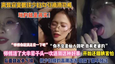 []绝对真实！离异眼镜少妇勾引滴滴司机被操到高潮喷尿『完整版看简阶』